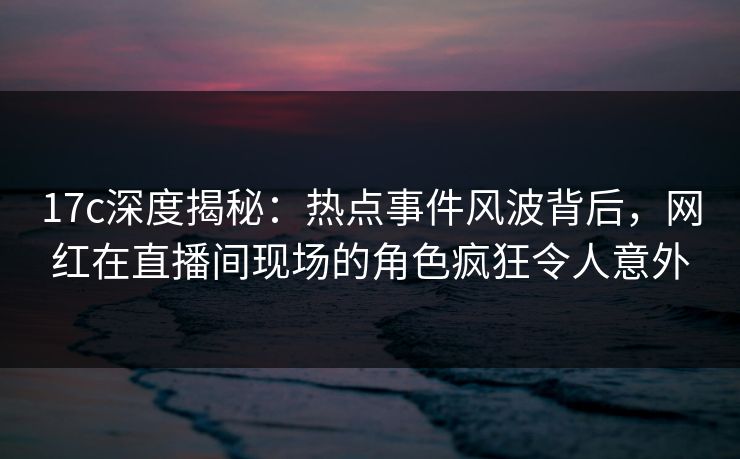 17c深度揭秘:热点事件风波背后,网红在直播间现场的角色疯狂令人意外 17c深度揭秘:热点事件风波背后,网红在直播间现场的角色疯狂令人意外
