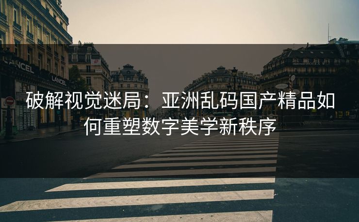 破解视觉迷局:亚洲乱码国产精品如何重塑数字美学新秩序 破解视觉迷局:亚洲乱码国产精品如何重塑数字美学新秩序