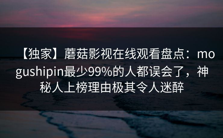 【独家】蘑菇影视在线观看盘点:mogushipin最少99%的人都误会了,神秘人上榜理由极其令人迷醉 【独家】蘑菇影视在线观看盘点:mogushipin最少99%的人都误会了,神秘人上榜理由极其令人迷醉