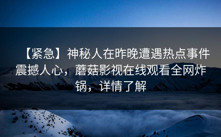 【紧急】神秘人在昨晚遭遇热点事件震撼人心,蘑菇影视在线观看全网炸锅,详情了解 【紧急】神秘人在昨晚遭遇热点事件震撼人心,蘑菇影视在线观看全网炸锅,详情了解