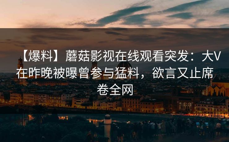 【爆料】蘑菇影视在线观看突发:大V在昨晚被曝曾参与猛料,欲言又止席卷全网 【爆料】蘑菇影视在线观看突发:大V在昨晚被曝曾参与猛料,欲言又止席卷全网