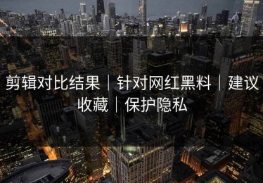 剪辑对比结果｜针对网红黑料｜建议收藏｜保护隐私