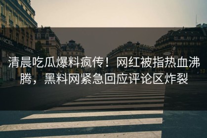 清晨吃瓜爆料疯传！网红被指热血沸腾，黑料网紧急回应评论区炸裂