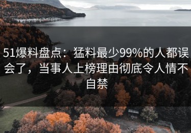 51爆料盘点：猛料最少99%的人都误会了，当事人上榜理由彻底令人情不自禁