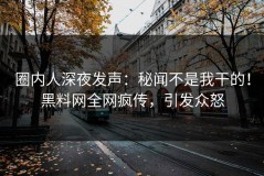 圈内人深夜发声：秘闻不是我干的！黑料网全网疯传，引发众怒