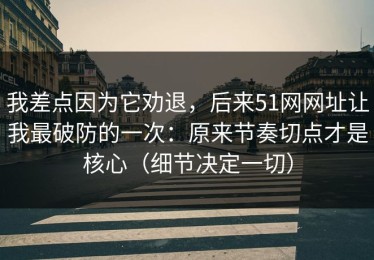 我差点因为它劝退，后来51网网址让我最破防的一次：原来节奏切点才是核心（细节决定一切）