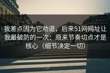 我差点因为它劝退，后来51网网址让我最破防的一次：原来节奏切点才是核心（细节决定一切）