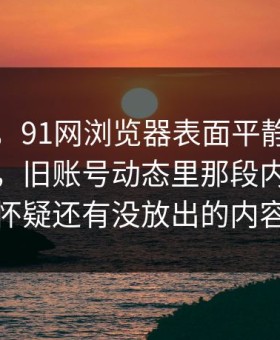 说实话，91网浏览器表面平静其实暗流很猛，旧账号动态里那段内容让人怀疑还有没放出的内容