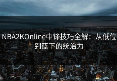 NBA2KOnline中锋技巧全解：从低位到篮下的统治力