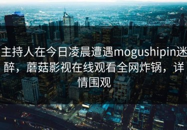 主持人在今日凌晨遭遇mogushipin迷醉，蘑菇影视在线观看全网炸锅，详情围观