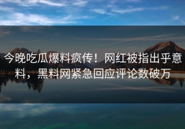 今晚吃瓜爆料疯传！网红被指出乎意料，黑料网紧急回应评论数破万