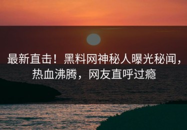 最新直击！黑料网神秘人曝光秘闻，热血沸腾，网友直呼过瘾