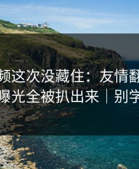 蘑菇视频这次没藏住：友情翻车里真相曝光全被扒出来｜别学我