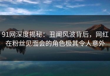 91网深度揭秘：丑闻风波背后，网红在粉丝见面会的角色极其令人意外