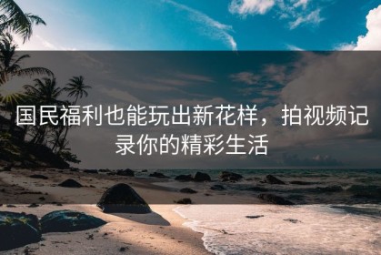 国民福利也能玩出新花样，拍视频记录你的精彩生活