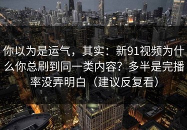 你以为是运气，其实：新91视频为什么你总刷到同一类内容？多半是完播率没弄明白（建议反复看）