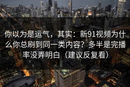 你以为是运气，其实：新91视频为什么你总刷到同一类内容？多半是完播率没弄明白（建议反复看）