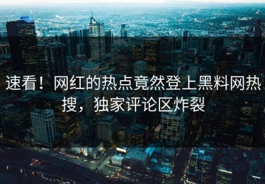 速看！网红的热点竟然登上黑料网热搜，独家评论区炸裂
