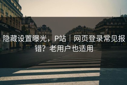 隐藏设置曝光，P站｜网页登录常见报错？老用户也适用