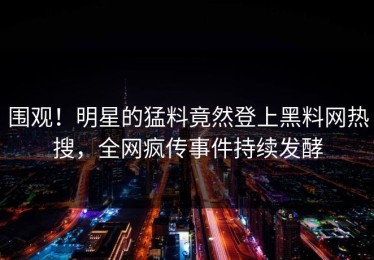 围观！明星的猛料竟然登上黑料网热搜，全网疯传事件持续发酵