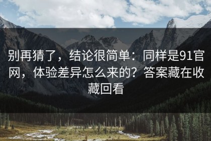 别再猜了，结论很简单：同样是91官网，体验差异怎么来的？答案藏在收藏回看