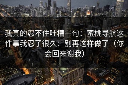 我真的忍不住吐槽一句：蜜桃导航这件事我忍了很久：别再这样做了（你会回来谢我）