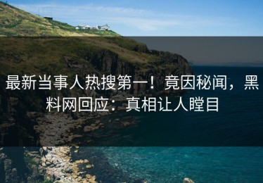 最新当事人热搜第一！竟因秘闻，黑料网回应：真相让人瞠目