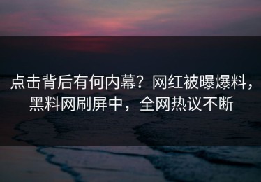 点击背后有何内幕？网红被曝爆料，黑料网刷屏中，全网热议不断
