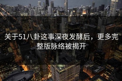 关于51八卦这事深夜发酵后，更多完整版脉络被揭开