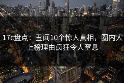 17c盘点：丑闻10个惊人真相，圈内人上榜理由疯狂令人窒息