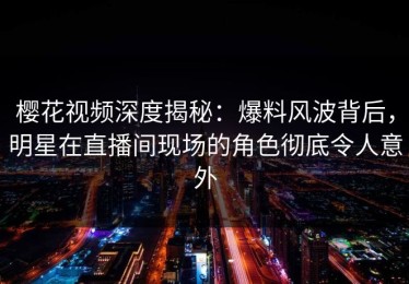 樱花视频深度揭秘：爆料风波背后，明星在直播间现场的角色彻底令人意外