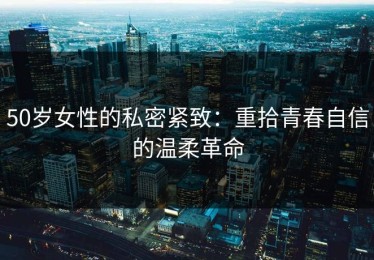 50岁女性的私密紧致：重拾青春自信的温柔革命