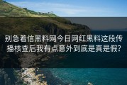 别急着信黑料网今日网红黑料这段传播核查后我有点意外到底是真是假？