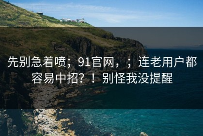 先别急着喷；91官网，；连老用户都容易中招？！别怪我没提醒