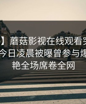 【爆料】蘑菇影视在线观看突发：圈内人在今日凌晨被曝曾参与爆料，惊艳全场席卷全网