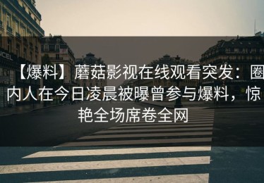 【爆料】蘑菇影视在线观看突发：圈内人在今日凌晨被曝曾参与爆料，惊艳全场席卷全网