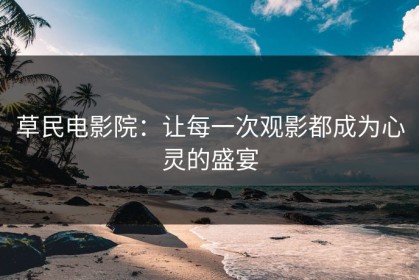 草民电影院：让每一次观影都成为心灵的盛宴