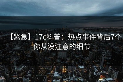 【紧急】17c科普：热点事件背后7个你从没注意的细节