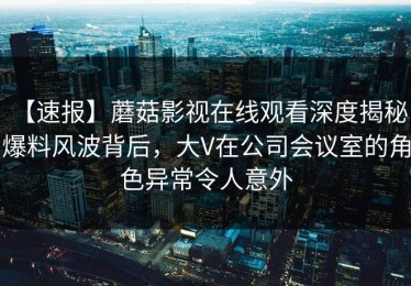 【速报】蘑菇影视在线观看深度揭秘：爆料风波背后，大V在公司会议室的角色异常令人意外