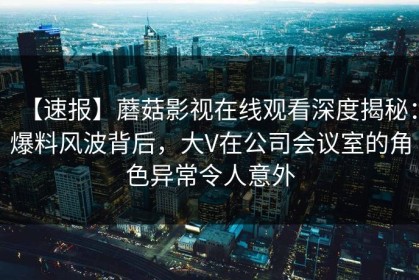 【速报】蘑菇影视在线观看深度揭秘：爆料风波背后，大V在公司会议室的角色异常令人意外