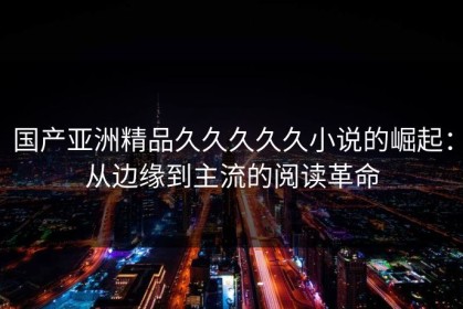 国产亚洲精品久久久久久小说的崛起：从边缘到主流的阅读革命