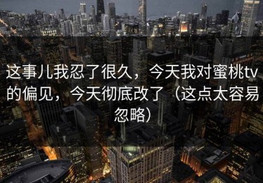 这事儿我忍了很久，今天我对蜜桃tv的偏见，今天彻底改了（这点太容易忽略）