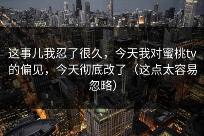 这事儿我忍了很久，今天我对蜜桃tv的偏见，今天彻底改了（这点太容易忽略）
