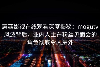 蘑菇影视在线观看深度揭秘：mogutv风波背后，业内人士在粉丝见面会的角色彻底令人意外