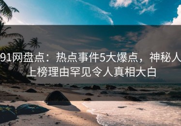 91网盘点：热点事件5大爆点，神秘人上榜理由罕见令人真相大白