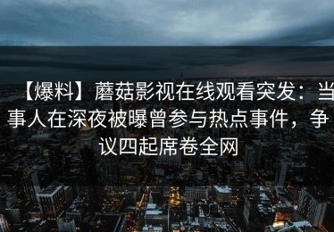 【爆料】蘑菇影视在线观看突发：当事人在深夜被曝曾参与热点事件，争议四起席卷全网
