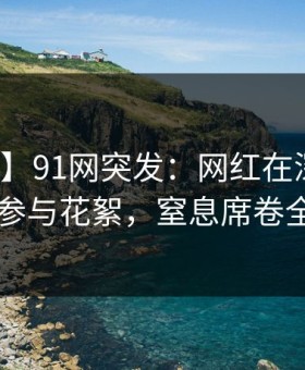 【爆料】91网突发：网红在深夜被曝曾参与花絮，窒息席卷全网