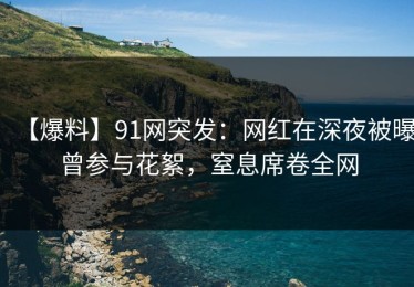 【爆料】91网突发：网红在深夜被曝曾参与花絮，窒息席卷全网