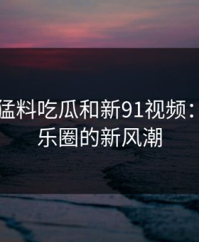 91爆料猛料吃瓜和新91视频：引爆娱乐圈的新风潮
