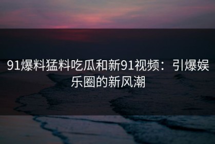 91爆料猛料吃瓜和新91视频：引爆娱乐圈的新风潮